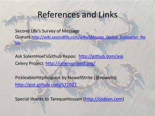 References and LinksSecond Life’s Survey of Message Queues:http://wiki.secondlife.com/wiki/Message_Queue_Evaluation_NotesAsk SolemHoel’sGithub Repos:  http://github.com/askCelery Project: http://celeryproject.org/PickleableHttpRequest by NowellStrite (@nowells)http://gist.github.com/571027Special thanks to TarequeHossain (http://codexn.com)
