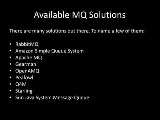 Available MQ SolutionsThere are many solutions out there. To name a few of them:RabbitMQAmazon Simple Queue SystemApache MQGearmanOpenAMQPeafowlQ4MStarlingSun Java System Message Queue