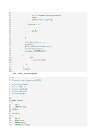 80.
81. printf("nDatawrittensuccessfullyn");
82. ptr++;
83. printf("writechoice y/n:");
84. }
85. if(choice =='n')
86. {
87.
88. break;
89. }
90.
91. }
92.
93. //deattachingfrommemory
94. shmdt(ptr);
95. printf("deattachedsuccessfullyn");
96. //releasingsemaphore
97. semctl(semid,0,SETVAL,1);
98.
99. }
100. else
101. perror("shmat");
102. }
103. }
104. }
105. return 0;
106. }
Code :Read_UsingSemaphore.c
1. /*
2. Narayan Lal Menariya:August30,2018
3. * */
4. #include<sys/sem.h>
5. #include<stdio.h>
6. #include<sys/shm.h>
7. #include<sys/ipc.h>
8. #include<string.h>
9.
10.
11. struct student
12. {
13. intid;
14. char name[20];
15. }stdobj;
16.
17. int main()
18. {
19. intret;
20. char choice;
21. char msg[20];
22. struct student*ptr;
 