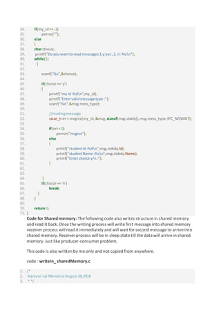 34. if(my_id==-1)
35. perror("");
36. else
37. {
38. char choice;
39. printf("Doyouwanttoread messages1.y:yes,2. n: Non");
40. while(1)
41. {
42.
43. scanf("%c",&choice);
44.
45. if(choice == 'y')
46. {
47. printf("myid:%dn",my_id);
48. printf("Entervalidmessagetype :");
49. scanf("%d",&msg.mess_type);
50.
51. //readingmessage
52. ssize_tret= msgrcv(my_id,&msg, sizeof(msg.stdobj),msg.mess_type,IPC_NOWAIT);
53.
54. if(ret< 0)
55. perror("msgrcv");
56. else
57. {
58. printf("studentId:%dn",msg.stdobj.Id);
59. printf("studentName :%sn",msg.stdobj.Name);
60. printf("Enterchoice y/n:");
61. }
62.
63.
64. }
65. if(choice == 'n')
66. break;
67. }
68. }
69.
70. return 0;
71. }
Code for Shared memory: The following codealso writes structurein shared memory
and read it back. Once the writing process will writefirst messageinto shared memory
receiver process will read it immediately and will wait for second messageto arriveinto
shared memory. Receiver process will bein sleep statetill thedata will arrivein shared
memory. Just likeproducer-consumer problem.
This code is also written by meonly and not copied from anywhere.
code : writeIn_sharedMemory.c
1. /*
2. Narayan Lal Menariya:August28,2018
3. * */
 