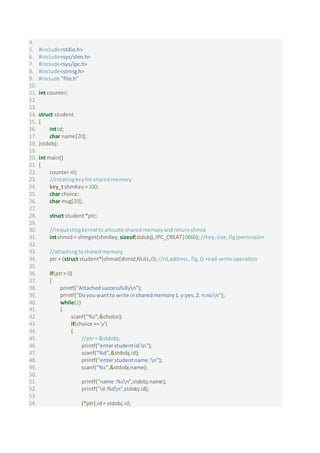 4.
5. #include<stdio.h>
6. #include<sys/shm.h>
7. #include<sys/ipc.h>
8. #include<string.h>
9. #include "file.h"
10.
11. int counter;
12.
13.
14. struct student
15. {
16. intid;
17. char name[20];
18. }stdobj;
19.
20. int main()
21. {
22. counter=0;
23. //creatingkeyforsharedmemory
24. key_tshmKey =100;
25. char choice;
26. char msg[20];
27.
28. struct student*ptr;
29.
30. //requestingkernel toallocate sharedmemoryandreturnshmid
31. intshmid = shmget(shmKey,sizeof(stdobj),IPC_CREAT|0666);//key,size, flg|permission
32.
33. //attachingtosharedmemory
34. ptr = (struct student*)shmat(shmid,NULL,0);//id,address,flg,0: read-write operation
35.
36. if(ptr> 0)
37. {
38. printf("Attachedsuccessfullyn");
39. printf("Doyouwantto write insharedmemory1.y:yes,2. n:non");
40. while(1)
41. {
42. scanf("%c",&choice);
43. if(choice =='y')
44. {
45. //ptr = &stdobj;
46. printf("enterstudentid:n");
47. scanf("%d",&stdobj.id);
48. printf("enterstudentname :n");
49. scanf("%s",&stdobj.name);
50.
51. printf("name :%sn",stdobj.name);
52. printf("id:%dn",stdobj.id);
53.
54. (*ptr).id= stdobj.id;
 