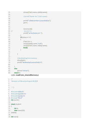 55. strcpy((*ptr).name,stdobj.name);
56.
57. //printf("Name :%s",(*ptr).name);
58.
59. printf("nDatawrittensuccessfullyn");
60. ptr++;
61.
62.
63. increment();
64. // counter++;
65. printf("writechoice y/n:");
66. }
67. if(choice =='n')
68. {
69. (*ptr).id= 1;
70. strcpy(stdobj.name,"null");
71. strcpy((*ptr).name,stdobj.name);
72. break;
73. }
74.
75. }
76.
77. //deattachingfrommemory
78. shmdt(ptr);
79. printf("deattachedsuccessfullyn");
80.
81. }
82. else
83. perror("shmat");
84. return 0;
code: readFrom_sharedMemory.c
1. /*
2. Narayan Lal Menariya:August28,2018
3.
4.
5. * */
6.
7. #include<stdio.h>
8. #include<sys/shm.h>
9. #include<sys/ipc.h>
10. #include "file.h"
11. int counter;
12.
13. struct student
14. {
15. intid;
16. char name[20];
17. }stdobj;
18.
19. int main()
 
