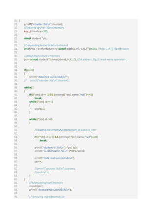 20. {
21. printf("counter:%dn",counter);
22. //creatingkeyforsharedmemory
23. key_tshmKey =100;
24.
25. struct student*ptr;
26.
27. //requestingkernel toreturnshemid
28. intshmid = shmget(shmKey,sizeof(stdobj),IPC_CREAT|0666);//key,size,flg|permission
29.
30. //attachingtosharedmemory
31. ptr = (struct student*)shmat(shmid,NULL,0);//id,address,flg,0: read-write operation
32.
33.
34. if(ptr>0)
35. {
36. printf("Attachedsuccessfullyn");
37. // printf("counter:%dn",counter);
38.
39. while(1)
40. {
41. if(((*ptr).id==1) && (strcmp((*ptr).name,"null")==0))
42. break;
43. while((*ptr).id==0)
44. {
45. sleep(1);
46. }
47.
48. while((*ptr).id!=0)
49. {
50.
51. //readingdatafromsharedmemoryat address= ptr
52.
53. if(((*ptr).id==1) && (strcmp((*ptr).name,"null")==0))
54. break;
55.
56. printf("studentid:%dn",(*ptr).id);
57. printf("studentname :%sn",(*ptr).name);
58.
59. printf("Datareadsuccessfullyn");
60. ptr++;
61.
62. //printf("counter:%dn",counter);
63. //counter--;
64. }
65. }
66. //deattachingfrommemory
67. shmdt(ptr);
68. printf("deattachedsuccessfullyn");
69.
70. //removingsharedmemoryid
 