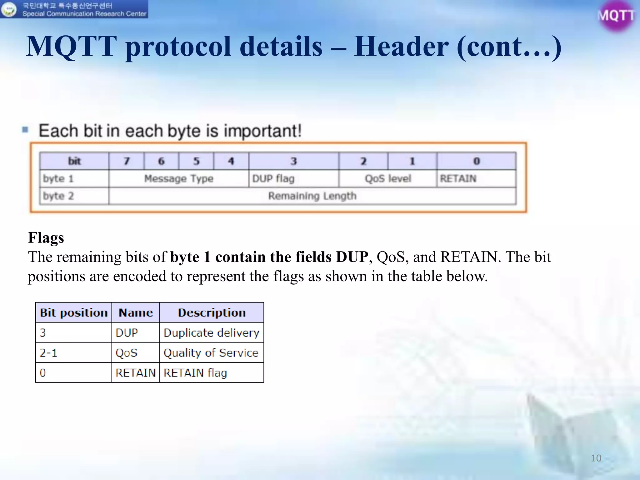 10
MQTT protocol details – Header (cont…)
Flags
The remaining bits of byte 1 contain the fields DUP, QoS, and RETAIN. The bit
positions are encoded to represent the flags as shown in the table below.
 