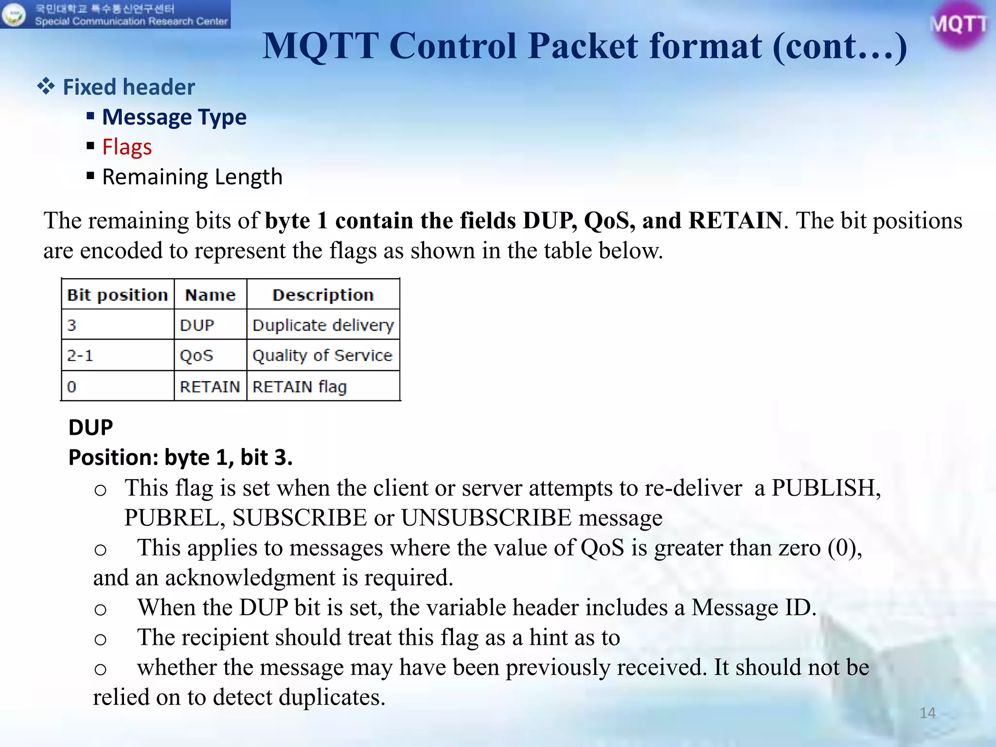 14
MQTT Control Packet format (cont…)
 Fixed header
 Message Type
 Flags
 Remaining Length
The remaining bits of byte 1 contain the fields DUP, QoS, and RETAIN. The bit positions
are encoded to represent the flags as shown in the table below.
DUP
Position: byte 1, bit 3.
o This flag is set when the client or server attempts to re-deliver a PUBLISH,
PUBREL, SUBSCRIBE or UNSUBSCRIBE message
o This applies to messages where the value of QoS is greater than zero (0),
and an acknowledgment is required.
o When the DUP bit is set, the variable header includes a Message ID.
o The recipient should treat this flag as a hint as to
o whether the message may have been previously received. It should not be
relied on to detect duplicates.
 