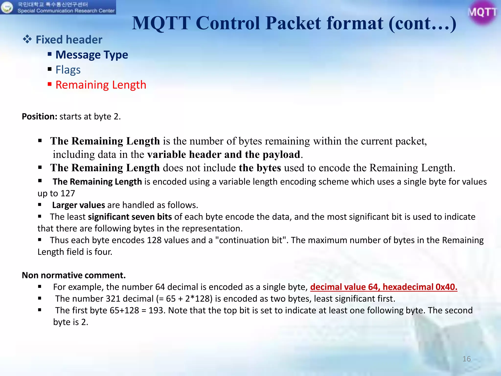 16
Position: starts at byte 2.
 The Remaining Length is the number of bytes remaining within the current packet,
including data in the variable header and the payload.
 The Remaining Length does not include the bytes used to encode the Remaining Length.
 The Remaining Length is encoded using a variable length encoding scheme which uses a single byte for values
up to 127
 Larger values are handled as follows.
 The least significant seven bits of each byte encode the data, and the most significant bit is used to indicate
that there are following bytes in the representation.
 Thus each byte encodes 128 values and a "continuation bit". The maximum number of bytes in the Remaining
Length field is four.
Non normative comment.
 For example, the number 64 decimal is encoded as a single byte, decimal value 64, hexadecimal 0x40.
 The number 321 decimal (= 65 + 2*128) is encoded as two bytes, least significant first.
 The first byte 65+128 = 193. Note that the top bit is set to indicate at least one following byte. The second
byte is 2.
MQTT Control Packet format (cont…)
 Fixed header
 Message Type
 Flags
 Remaining Length
 