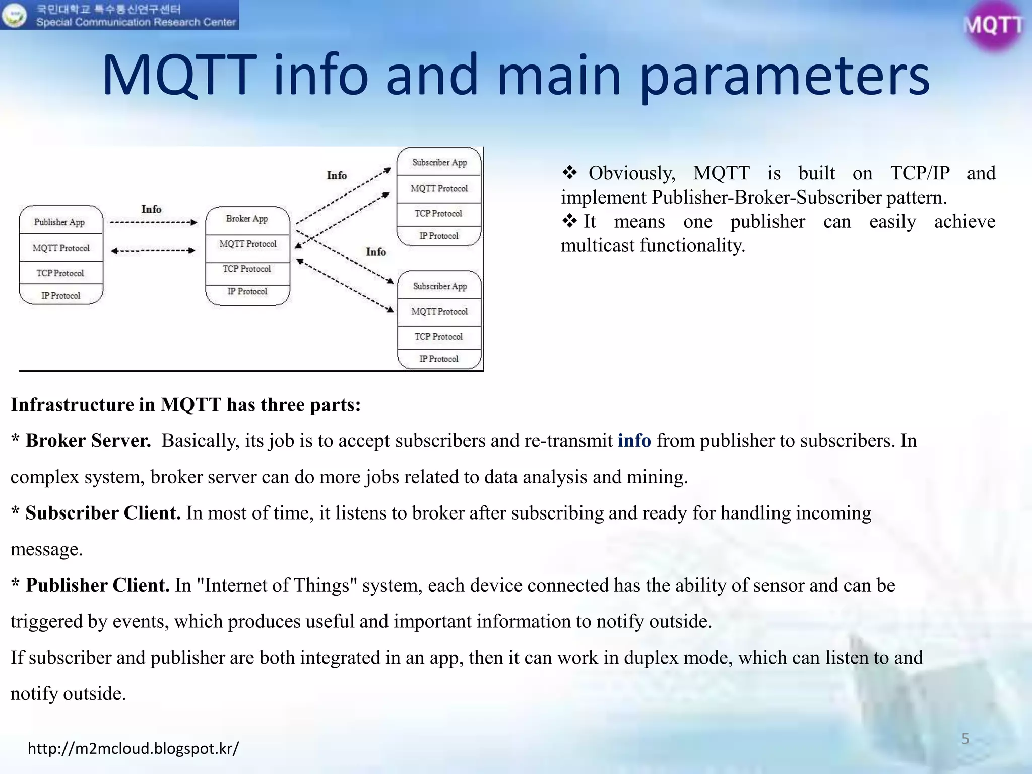 MQTT info and main parameters
5
http://m2mcloud.blogspot.kr/
Infrastructure in MQTT has three parts:
* Broker Server. Basically, its job is to accept subscribers and re-transmit info from publisher to subscribers. In
complex system, broker server can do more jobs related to data analysis and mining.
* Subscriber Client. In most of time, it listens to broker after subscribing and ready for handling incoming
message.
* Publisher Client. In "Internet of Things" system, each device connected has the ability of sensor and can be
triggered by events, which produces useful and important information to notify outside.
If subscriber and publisher are both integrated in an app, then it can work in duplex mode, which can listen to and
notify outside.
 Obviously, MQTT is built on TCP/IP and
implement Publisher-Broker-Subscriber pattern.
 It means one publisher can easily achieve
multicast functionality.
 