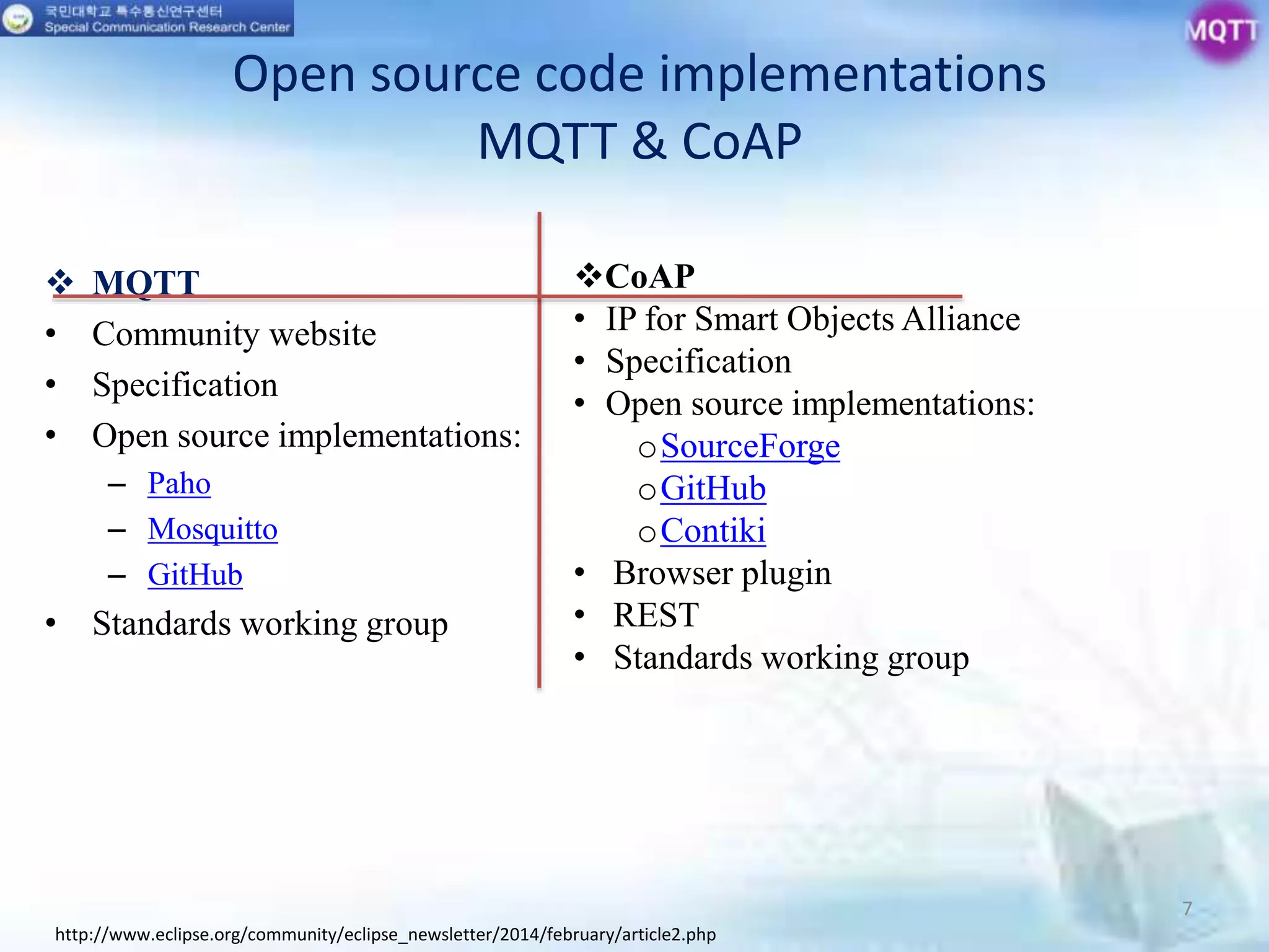 Open source code implementations
MQTT & CoAP
 MQTT
• Community website
• Specification
• Open source implementations:
– Paho
– Mosquitto
– GitHub
• Standards working group
7
http://www.eclipse.org/community/eclipse_newsletter/2014/february/article2.php
CoAP
• IP for Smart Objects Alliance
• Specification
• Open source implementations:
oSourceForge
oGitHub
oContiki
• Browser plugin
• REST
• Standards working group
 