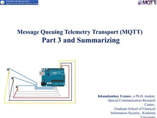 Message Queuing Telemetry Transport (MQTT)
Part 3 and Summarizing
Khamdamboy Urunov, a Ph.D. student.
Special Communication Research
Center.,
Graduate School of Financial
Information Security., Kookmin1
 