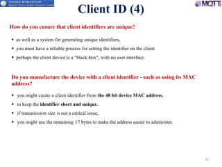 10
 as well as a system for generating unique identifiers,
 you must have a reliable process for setting the identifier on the client.
 perhaps the client device is a "black-box", with no user interface.
Client ID (4)
 you might create a client identifier from the 48 bit device MAC address,
 to keep the identifier short and unique.
 if transmission size is not a critical issue,
 you might use the remaining 17 bytes to make the address easier to administer.
How do you ensure that client identifiers are unique?
Do you manufacture the device with a client identifier - such as using its MAC
address?
 