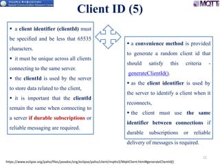 Client ID (5)
11
https://www.eclipse.org/paho/files/javadoc/org/eclipse/paho/client/mqttv3/MqttClient.html#generateClientId()
 a convenience method is provided
to generate a random client id that
should satisfy this criteria -
generateClientId().
 as the client identifier is used by
the server to identify a client when it
reconnects,
 the client must use the same
identifier between connections if
durable subscriptions or reliable
delivery of messages is required.
 a client identifier (clientId) must
be specified and be less that 65535
characters.
 it must be unique across all clients
connecting to the same server.
 the clientId is used by the server
to store data related to the client,
 it is important that the clientId
remain the same when connecting to
a server if durable subscriptions or
reliable messaging are required.
 