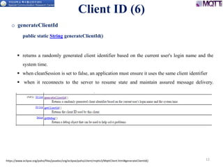 https://www.eclipse.org/paho/files/javadoc/org/eclipse/paho/client/mqttv3/MqttClient.html#generateClientId() 12
o generateClientId
public static String generateClientId()
 returns a randomly generated client identifier based on the current user's login name and the
system time.
 when cleanSession is set to false, an application must ensure it uses the same client identifier
 when it reconnects to the server to resume state and maintain assured message delivery.
Client ID (6)
 