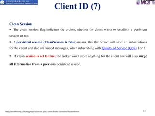 13
Clean Session
 The clean session flag indicates the broker, whether the client wants to establish a persistent
session or not.
 A persistent session (CleanSession is false) means, that the broker will store all subscriptions
for the client and also all missed messages, when subscribing with Quality of Service (QoS) 1 or 2.
 If clean session is set to true, the broker won’t store anything for the client and will also purge
all information from a previous persistent session.
http://www.hivemq.com/blog/mqtt-essentials-part-3-client-broker-connection-establishment
Client ID (7)
 