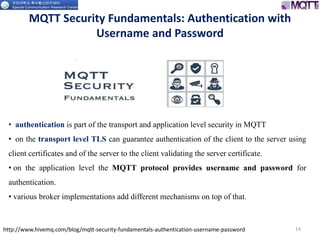MQTT Security Fundamentals: Authentication with
Username and Password
14http://www.hivemq.com/blog/mqtt-security-fundamentals-authentication-username-password
• authentication is part of the transport and application level security in MQTT
• on the transport level TLS can guarantee authentication of the client to the server using
client certificates and of the server to the client validating the server certificate.
• on the application level the MQTT protocol provides username and password for
authentication.
• various broker implementations add different mechanisms on top of that.
 