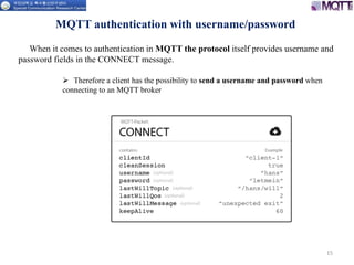 15
MQTT authentication with username/password
 Therefore a client has the possibility to send a username and password when
connecting to an MQTT broker
When it comes to authentication in MQTT the protocol itself provides username and
password fields in the CONNECT message.
 