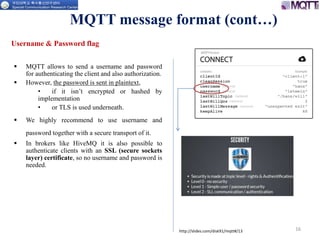 16
Username & Password flag
 MQTT allows to send a username and password
for authenticating the client and also authorization.
 However, the password is sent in plaintext,
• if it isn’t encrypted or hashed by
implementation
• or TLS is used underneath.
 We highly recommend to use username and
password together with a secure transport of it.
 In brokers like HiveMQ it is also possible to
authenticate clients with an SSL (secure sockets
layer) certificate, so no username and password is
needed.
MQTT message format (cont…)
http://slides.com/disk91/mqtt#/13
 