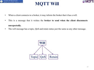 MQTT Will
• When a client connects to a broker, it may inform the broker that it has a will.
• This is a message that it wishes the broker to send when the client disconnects
unexpectedly.
• The will message has a topic, QoS and retain status just the same as any other message.
17
Will
Topic QoS Retain
 