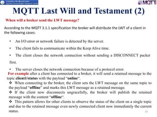 20
When will a broker send the LWT message?
MQTT Last Will and Testament (2)
According to the MQTT 3.1.1 specification the broker will distribute the LWT of a client in
the following cases:
• An I/O error or network failure is detected by the server.
• The client fails to communicate within the Keep Alive time.
• The client closes the network connection without sending a DISCONNECT packet
first.
• The server closes the network connection because of a protocol error.
For example after a client has connected to a broker, it will send a retained message to the
topic client1/status with the payload “online“.
 When connecting to the broker, the client sets the LWT message on the same topic to
the payload “offline” and marks this LWT message as a retained message.
 If the client now disconnects ungracefully, the broker will publish the retained
message with the content “offline“.
 This pattern allows for other clients to observe the status of the client on a single topic
and due to the retained message even newly connected client now immediately the current
status.
 