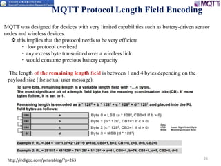 MQTT Protocol Length Field Encoding
26
The length of the remaining length field is between 1 and 4 bytes depending on the
payload size (the actual user message).
MQTT was designed for devices with very limited capabilities such as battery-driven sensor
nodes and wireless devices.
 this implies that the protocol needs to be very efficient
• low protocol overhead
• any excess byte transmitted over a wireless link
• would consume precious battery capacity
http://indigoo.com/petersblog/?p=263
 