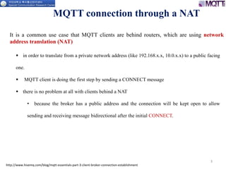 3
MQTT connection through a NAT
 in order to translate from a private network address (like 192.168.x.x, 10.0.x.x) to a public facing
one.
 MQTT client is doing the first step by sending a CONNECT message
 there is no problem at all with clients behind a NAT
• because the broker has a public address and the connection will be kept open to allow
sending and receiving message bidirectional after the initial CONNECT.
http://www.hivemq.com/blog/mqtt-essentials-part-3-client-broker-connection-establishment
It is a common use case that MQTT clients are behind routers, which are using network
address translation (NAT)
 