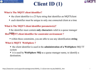 https://www.ibm.com/support/knowledgecenter/SSFKSJ_7.1.0/com.ibm.mq.doc/tt60310_.htm 7
Client ID (1)
What is The MQTT client identifier?
 the client identifier is a 23 byte string that identifies an MQTTclient
 each identifier must be unique to only one connected client at a time
 the identifier must contain only characters valid in a queue manager
name
What is The MQTT client identifier parameter(s)?
 within these constraints, you are able to use any identification string
How MQTT client identifier for constraint environment ?
What is MQTT WebSphere ?
 the client identifier is used in the administration of a WebSphere MQ TT
system
 it is used by WebSphere MQ as a queue manager name, to identify a
destination.
 