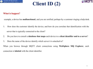 8
1. How does the customer identify the device, and how do you correlate that identification with the
server that is typically connected to the client?
2. Do you have to consult a database that maps each device to a client identifier and to a server?
3. Does the name of the device identify which server it is attached to?
When you browse through MQTT client connections using WebSphere MQ Explorer, each
connection is labeled with the client identifier.
Client ID (2)
What is happen?
example, a device has malfunctioned, and you are notified, perhaps by a customer ringing a help desk.
 