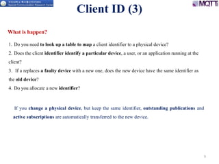 9
1. Do you need to look up a table to map a client identifier to a physical device?
2. Does the client identifier identify a particular device, a user, or an application running at the
client?
3. If a replaces a faulty device with a new one, does the new device have the same identifier as
the old device?
4. Do you allocate a new identifier?
Client ID (3)
What is happen?
If you change a physical device, but keep the same identifier, outstanding publications and
active subscriptions are automatically transferred to the new device.
 
