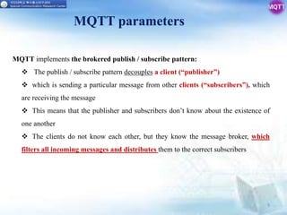 MQTT parameters
9
MQTT implements the brokered publish / subscribe pattern:
 The publish / subscribe pattern decouples a client (“publisher”)
 which is sending a particular message from other clients (“subscribers”), which
are receiving the message
 This means that the publisher and subscribers don’t know about the existence of
one another
 The clients do not know each other, but they know the message broker, which
filters all incoming messages and distributes them to the correct subscribers
 