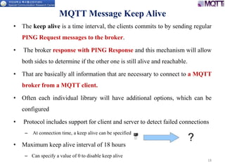 MQTT Message Keep Alive
• The keep alive is a time interval, the clients commits to by sending regular
PING Request messages to the broker.
• The broker response with PING Response and this mechanism will allow
both sides to determine if the other one is still alive and reachable.
• That are basically all information that are necessary to connect to a MQTT
broker from a MQTT client.
• Often each individual library will have additional options, which can be
configured
• Protocol includes support for client and server to detect failed connections
– At connection time, a keep alive can be specified
• Maximum keep alive interval of 18 hours
– Can specify a value of 0 to disable keep alive
18
 