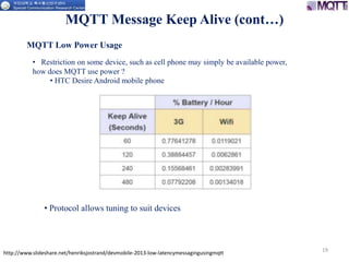 http://www.slideshare.net/henriksjostrand/devmobile-2013-low-latencymessagingusingmqtt 19
MQTT Message Keep Alive (cont…)
MQTT Low Power Usage
• Restriction on some device, such as cell phone may simply be available power,
how does MQTT use power ?
• HTC Desire Android mobile phone
• Protocol allows tuning to suit devices
 