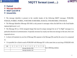 MQTT format (cont…)
37
 Payload
 Message identifier
 MQTT and UTF-8
 Unused bits
 The message identifier is present in the variable header of the following MQTT messages: PUBLISH,
PUBACK, PUBREC, PUBREL, PUBCOMP, SUBSCRIBE, SUBACK, UNSUBSCRIBE, UNSUBACK.
 The Message Identifier (Message ID) field is only present in messages where the QoS bits in the fixed header
indicate QoS levels 1 or 2.
 The Message ID is a 16-bit unsigned integer that must be unique amongst the set of "in flight" messages in a
particular direction of communication. It typically increases by exactly one from one message to the next, but is not
required to do so.
 A client will maintain its own list of Message IDs separate to the Message IDs used by the server it is connected
to.
 It is possible for a client to send a PUBLISH with Message ID 1 at the same time as receiving a PUBLISH with
Message ID 1.
 The ordering of the two bytes of the Message Identifier is MSB, then LSB (big-endian).
 Do not use Message ID 0. It is reserved as an invalid Message ID.
 
