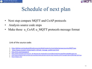 Schedule of next plan
• Next step compare MQTT and CoAP protocols
• Analysis source code steps
• Make those u_CoAP, u_MQTT protocols message format
40
1. https://github.com/aoabook/WroxAccessories/blob/master/src/com/wiley/wroxaccessories/MQTT.java
2. https://www.crossdart.info/p/mqtt/1.1.0/mqtt_message_publish.dart.html
3. http://iicb.org/viewpaper/1
4. http://www.javased.com/?source_dir=Racenet-for-Android/src/com/albin/mqtt/message/RetryableMessage.java
5. http://www.programcreek.com/java-api-examples/index.php?api=org.dna.mqtt.moquette.proto.messages.AbstractMessage.QOSType
6. http://indigoo.com/
Link of the source code:
 