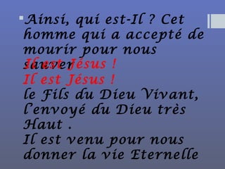Ainsi, qui est-Il ? Cet
homme qui a accepté de
mourir pour nous
sauver
Il est Jésus !
le Fils du Dieu Vivant,
l’envoyé du Dieu très
Haut .
Il est venu pour nous
donner la vie Eternelle
Il est Jésus !
 