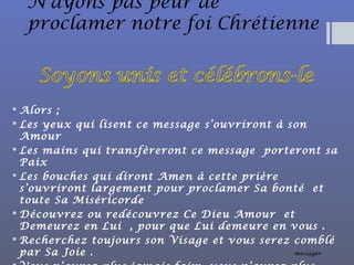 N’ayons pas peur de
proclamer notre foi Chrétienne
 Alors ;
 Les yeux qui lisent ce message s’ouvriront à son
Amour
 Les mains qui transfèreront ce message porteront sa
Paix
 Les bouches qui diront Amen à cette prière
s’ouvriront largement pour proclamer Sa bonté et
toute Sa Miséricorde
 Découvrez ou redécouvrez Ce Dieu Amour et
Demeurez en Lui , pour que Lui demeure en vous .
 Recherchez toujours son Visage et vous serez comblé
par Sa Joie . messager
 