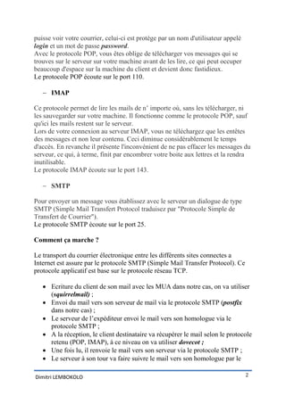 puisse voir votre courrier, celui-ci est protège par un nom d'utilisateur appelé
login et un mot de passe password.
Avec le protocole POP, vous êtes oblige de télécharger vos messages qui se
trouves sur le serveur sur votre machine avant de les lire, ce qui peut occuper
beaucoup d'espace sur la machine du client et devient donc fastidieux.
Le protocole POP écoute sur le port 110.

    IMAP

Ce protocole permet de lire les mails de n’ importe où, sans les télécharger, ni
les sauvegarder sur votre machine. Il fonctionne comme le protocole POP, sauf
qu'ici les mails restent sur le serveur.
Lors de votre connexion au serveur IMAP, vous ne téléchargez que les entêtes
des messages et non leur contenu. Ceci diminue considérablement le temps
d'accès. En revanche il présente l'inconvénient de ne pas effacer les messages du
serveur, ce qui, à terme, finit par encombrer votre boite aux lettres et la rendra
inutilisable.
Le protocole IMAP écoute sur le port 143.

    SMTP

Pour envoyer un message vous établissez avec le serveur un dialogue de type
SMTP (Simple Mail Transfert Protocol traduisez par "Protocole Simple de
Transfert de Courrier").
Le protocole SMTP écoute sur le port 25.

Comment ça marche ?

Le transport du courrier électronique entre les différents sites connectes a
Internet est assure par le protocole SMTP (Simple Mail Transfer Protocol). Ce
protocole applicatif est base sur le protocole réseau TCP.

    Ecriture du client de son mail avec les MUA dans notre cas, on va utiliser
     (squirrelmail) ;
    Envoi du mail vers son serveur de mail via le protocole SMTP (postfix
     dans notre cas) ;
    Le serveur de l’expéditeur envoi le mail vers son homologue via le
     protocole SMTP ;
    A la réception, le client destinataire va récupérer le mail selon le protocole
     retenu (POP, IMAP), à ce niveau on va utiliser dovecot ;
    Une fois lu, il renvoie le mail vers son serveur via le protocole SMTP ;
    Le serveur à son tour va faire suivre le mail vers son homologue par le

Dimitri LEMBOKOLO                                                                  2
 
