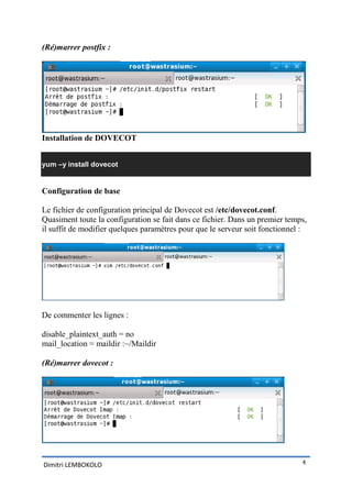 (Ré)marrer postfix :




Installation de DOVECOT


yum –y install dovecot


Configuration de base

Le fichier de configuration principal de Dovecot est /etc/dovecot.conf.
Quasiment toute la configuration se fait dans ce fichier. Dans un premier temps,
il suffit de modifier quelques paramètres pour que le serveur soit fonctionnel :




De commenter les lignes :

disable_plaintext_auth = no
mail_location = maildir :~/Maildir

(Ré)marrer dovecot :




Dimitri LEMBOKOLO                                                             4
 