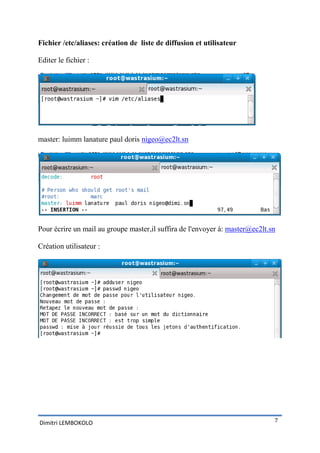 Fichier /etc/aliases: création de liste de diffusion et utilisateur

Editer le fichier :




master: luimm lanature paul doris nigeo@ec2lt.sn




Pour écrire un mail au groupe master,il suffira de l'envoyer à: master@ec2lt.sn

Création utilisateur :




Dimitri LEMBOKOLO                                                             7
 
