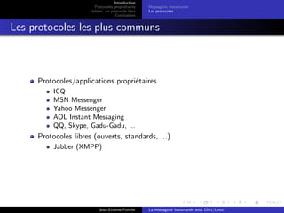 Introduction
Protocoles propri´etaires
Jabber, un protocole libre
Conclusions
Messagerie instantan´ee
Les protocoles
Les protocoles les plus communs
Protocoles/applications propri´etaires
ICQ
MSN Messenger
Yahoo Messenger
AOL Instant Messaging
QQ, Skype, Gadu-Gadu, ...
Protocoles libres (ouverts, standards, ...)
Jabber (XMPP)
Jean-Etienne Poirrier La messagerie instantan´ee sous GNU/Linux
 