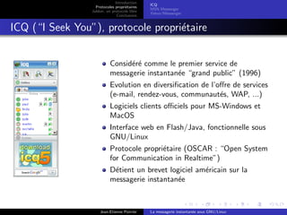 Introduction
Protocoles propri´etaires
Jabber, un protocole libre
Conclusions
ICQ
MSN Messenger
Yahoo !Messenger
ICQ (“I Seek You”), protocole propri´etaire
Consid´er´e comme le premier service de
messagerie instantan´ee “grand public” (1996)
Evolution en diversiﬁcation de l’oﬀre de services
(e-mail, rendez-vous, communaut´es, WAP, ...)
Logiciels clients oﬃciels pour MS-Windows et
MacOS
Interface web en Flash/Java, fonctionnelle sous
GNU/Linux
Protocole propri´etaire (OSCAR : “Open System
for Communication in Realtime”)
D´etient un brevet logiciel am´ericain sur la
messagerie instantan´ee
Jean-Etienne Poirrier La messagerie instantan´ee sous GNU/Linux
 