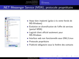 Introduction
Protocoles propri´etaires
Jabber, un protocole libre
Conclusions
ICQ
MSN Messenger
Yahoo !Messenger
.NET Messenger Service (MSN), protocole propri´etaire
Assez bien implant´e (grˆace `a la vente forc´ee de
MS-Windows)
Evolution en diversiﬁcation de l’oﬀre de services
(portail MSN)
Logiciel client oﬃciel seulement pour
MS-Windows
Interface web non fonctionnelle sous GNU/Linux
Protocole propri´etaire
Publicit´e obligatoire sous la fenˆetre des contacts
Jean-Etienne Poirrier La messagerie instantan´ee sous GNU/Linux
 
