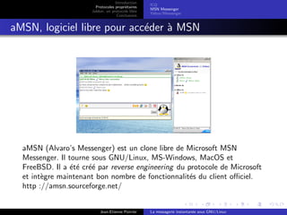 Introduction
Protocoles propri´etaires
Jabber, un protocole libre
Conclusions
ICQ
MSN Messenger
Yahoo !Messenger
aMSN, logiciel libre pour acc´eder `a MSN
aMSN (Alvaro’s Messenger) est un clone libre de Microsoft MSN
Messenger. Il tourne sous GNU/Linux, MS-Windows, MacOS et
FreeBSD. Il a ´et´e cr´e´e par reverse engineering du protocole de Microsoft
et int`egre maintenant bon nombre de fonctionnalit´es du client oﬃciel.
http ://amsn.sourceforge.net/
Jean-Etienne Poirrier La messagerie instantan´ee sous GNU/Linux
 