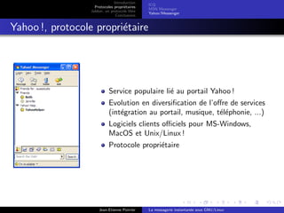 Introduction
Protocoles propri´etaires
Jabber, un protocole libre
Conclusions
ICQ
MSN Messenger
Yahoo !Messenger
Yahoo !, protocole propri´etaire
Service populaire li´e au portail Yahoo !
Evolution en diversiﬁcation de l’oﬀre de services
(int´egration au portail, musique, t´el´ephonie, ...)
Logiciels clients oﬃciels pour MS-Windows,
MacOS et Unix/Linux !
Protocole propri´etaire
Jean-Etienne Poirrier La messagerie instantan´ee sous GNU/Linux
 