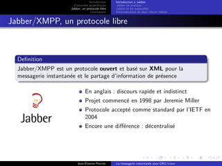 Introduction
Protocoles propri´etaires
Jabber, un protocole libre
Conclusions
Introduction `a Jabber
Jabber en pratique
Jabber et les passerelles
D´emonstration de deux clients Jabber
Jabber/XMPP, un protocole libre
Deﬁnition
Jabber/XMPP est un protocole ouvert et bas´e sur XML pour la
messagerie instantan´ee et le partage d’information de pr´esence
En anglais : discours rapide et indistinct
Projet commenc´e en 1998 par Jeremie Miller
Protocole accept´e comme standard par l’IETF en
2004
Encore une diﬀ´erence : d´ecentralis´e
Jean-Etienne Poirrier La messagerie instantan´ee sous GNU/Linux
 