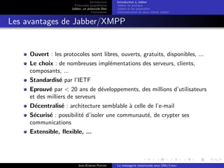 Introduction
Protocoles propri´etaires
Jabber, un protocole libre
Conclusions
Introduction `a Jabber
Jabber en pratique
Jabber et les passerelles
D´emonstration de deux clients Jabber
Les avantages de Jabber/XMPP
Ouvert : les protocoles sont libres, ouverts, gratuits, disponibles, ...
Le choix : de nombreuses impl´ementations des serveurs, clients,
composants, ...
Standardis´e par l’IETF
Eprouv´e par < 20 ans de d´eveloppements, des millions d’utilisateurs
et des milliers de serveurs
D´ecentralis´e : architecture semblable `a celle de l’e-mail
S´ecuris´e : possibilit´e d’isoler une communaut´e, de crypter ses
communications
Extensible, ﬂexible, ...
Jean-Etienne Poirrier La messagerie instantan´ee sous GNU/Linux
 