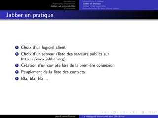 Introduction
Protocoles propri´etaires
Jabber, un protocole libre
Conclusions
Introduction `a Jabber
Jabber en pratique
Jabber et les passerelles
D´emonstration de deux clients Jabber
Jabber en pratique
1 Choix d’un logiciel client
2 Choix d’un serveur (liste des serveurs publics sur
http ://www.jabber.org)
3 Cr´eation d’un compte lors de la premi`ere connexion
4 Peuplement de la liste des contacts
5 Bla, bla, bla ...
Jean-Etienne Poirrier La messagerie instantan´ee sous GNU/Linux
 