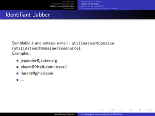 Introduction
Protocoles propri´etaires
Jabber, un protocole libre
Conclusions
Introduction `a Jabber
Jabber en pratique
Jabber et les passerelles
D´emonstration de deux clients Jabber
Identiﬁant Jabber
Semblable `a une adresse e-mail : utilisateur@domaine
(utilisateur@domaine/ressource).
Exemples :
jepoirrier@jabber.org
ploum@fritalk.com/travail
durant@gmail.com
...
Jean-Etienne Poirrier La messagerie instantan´ee sous GNU/Linux
 
