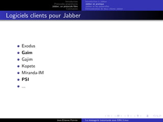 Introduction
Protocoles propri´etaires
Jabber, un protocole libre
Conclusions
Introduction `a Jabber
Jabber en pratique
Jabber et les passerelles
D´emonstration de deux clients Jabber
Logiciels clients pour Jabber
Exodus
Gaim
Gajim
Kopete
Miranda-IM
PSI
...
Jean-Etienne Poirrier La messagerie instantan´ee sous GNU/Linux
 