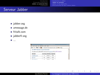 Introduction
Protocoles propri´etaires
Jabber, un protocole libre
Conclusions
Introduction `a Jabber
Jabber en pratique
Jabber et les passerelles
D´emonstration de deux clients Jabber
Serveur Jabber
jabber.org
amessage.de
fritalk.com
jabberfr.org
...
Jean-Etienne Poirrier La messagerie instantan´ee sous GNU/Linux
 