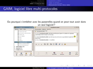 Introduction
Protocoles propri´etaires
Jabber, un protocole libre
Conclusions
Introduction `a Jabber
Jabber en pratique
Jabber et les passerelles
D´emonstration de deux clients Jabber
GAIM, logiciel libre multi-protocoles
Ou pourquoi s’embˆeter avec les passerelles quand on peut tout avoir dans
un seul logiciel ?
Jean-Etienne Poirrier La messagerie instantan´ee sous GNU/Linux
 