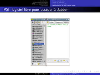 Introduction
Protocoles propri´etaires
Jabber, un protocole libre
Conclusions
Introduction `a Jabber
Jabber en pratique
Jabber et les passerelles
D´emonstration de deux clients Jabber
PSI, logiciel libre pour acc´eder `a Jabber
Jean-Etienne Poirrier La messagerie instantan´ee sous GNU/Linux
 